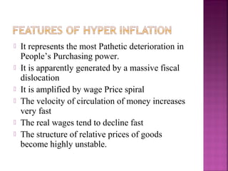    It represents the most Pathetic deterioration in
    People’s Purchasing power.
   It is apparently generated by a massive fiscal
    dislocation
   It is amplified by wage Price spiral
   The velocity of circulation of money increases
    very fast
   The real wages tend to decline fast
   The structure of relative prices of goods
    become highly unstable.
 