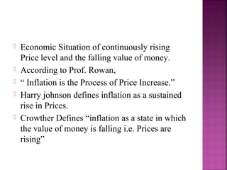    Economic Situation of continuously rising
    Price level and the falling value of money.
   According to Prof. Rowan,
   “ Inflation is the Process of Price Increase.”
   Harry johnson defines inflation as a sustained
    rise in Prices.
   Crowther Defines “inflation as a state in which
    the value of money is falling i.e. Prices are
    rising”
 