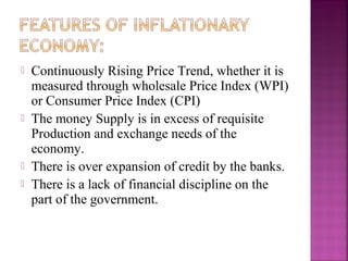    Continuously Rising Price Trend, whether it is
    measured through wholesale Price Index (WPI)
    or Consumer Price Index (CPI)
   The money Supply is in excess of requisite
    Production and exchange needs of the
    economy.
   There is over expansion of credit by the banks.
   There is a lack of financial discipline on the
    part of the government.
 