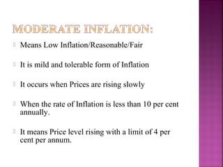    Means Low Inflation/Reasonable/Fair

   It is mild and tolerable form of Inflation

   It occurs when Prices are rising slowly

   When the rate of Inflation is less than 10 per cent
    annually.

   It means Price level rising with a limit of 4 per
    cent per annum.
 