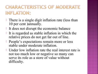    There is a single digit inflation rate (less than
    10 per cent )annually.
   It does not disrupt the economic balance
   It is regarded as stable inflation in which the
    relative prices do not get far out of line.
   People’s expectations remain more or less
    stable under moderate inflation.
   Under low inflation rate the real interest rate is
    not too much low or negative so many can
    serve its role as a store of value without
    difficulty.
 