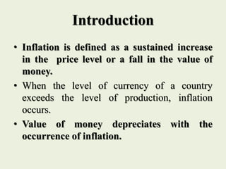 Introduction
• Inflation is defined as a sustained increase
in the price level or a fall in the value of
money.
• When the level of currency of a country
exceeds the level of production, inflation
occurs.
• Value of money depreciates with the
occurrence of inflation.
 