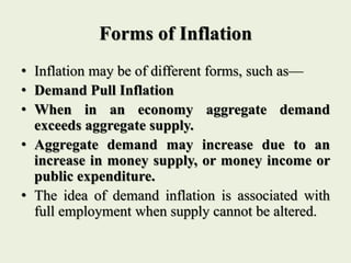 Forms of Inflation
• Inflation may be of different forms, such as—
• Demand Pull Inflation
• When in an economy aggregate demand
exceeds aggregate supply.
• Aggregate demand may increase due to an
increase in money supply, or money income or
public expenditure.
• The idea of demand inflation is associated with
full employment when supply cannot be altered.
 