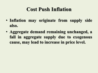 Cost Push Inflation
• Inflation may originate from supply side
also.
• Aggregate demand remaining unchanged, a
fall in aggregate supply due to exogenous
cause, may lead to increase in price level.
 
