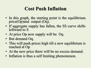 Cost Push Inflation
• In this graph, the starting point is the equilibrium
price(Op)and output (Oq).
• If aggregate supply has fallen, the SS curve shifts
leftward to S
• At price Op now supply will be Oq
• But demand Oq.
• This will push prices high till a new equilibrium is
reached at Op
• At the new price there will be no excess demand.
• Inflation is thus a self limiting phenomenon.
 