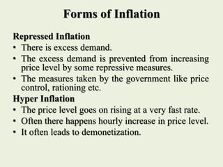 Forms of Inflation
Repressed Inflation
• There is excess demand.
• The excess demand is prevented from increasing
price level by some repressive measures.
• The measures taken by the government like price
control, rationing etc.
Hyper Inflation
• The price level goes on rising at a very fast rate.
• Often there happens hourly increase in price level.
• It often leads to demonetization.
 