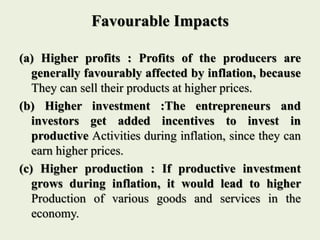 Favourable Impacts
(a) Higher profits : Profits of the producers are
generally favourably affected by inflation, because
They can sell their products at higher prices.
(b) Higher investment :The entrepreneurs and
investors get added incentives to invest in
productive Activities during inflation, since they can
earn higher prices.
(c) Higher production : If productive investment
grows during inflation, it would lead to higher
Production of various goods and services in the
economy.
 