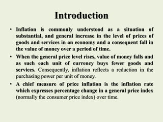 Introduction
• Inflation is commonly understood as a situation of
substantial, and general increase in the level of prices of
goods and services in an economy and a consequent fall in
the value of money over a period of time.
• When the general price level rises, value of money falls and
as such each unit of currency buys fewer goods and
services. Consequently, inflation reflects a reduction in the
purchasing power per unit of money.
• A chief measure of price inflation is the inflation rate
which expresses percentage change in a general price index
(normally the consumer price index) over time.
 