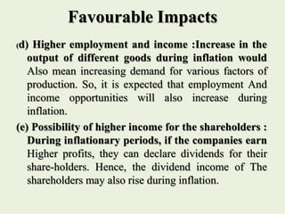 Favourable Impacts
(d) Higher employment and income :Increase in the
output of different goods during inflation would
Also mean increasing demand for various factors of
production. So, it is expected that employment And
income opportunities will also increase during
inflation.
(e) Possibility of higher income for the shareholders :
During inflationary periods, if the companies earn
Higher profits, they can declare dividends for their
share-holders. Hence, the dividend income of The
shareholders may also rise during inflation.
 