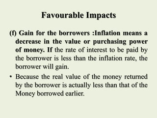 Favourable Impacts
(f) Gain for the borrowers :Inflation means a
decrease in the value or purchasing power
of money. If the rate of interest to be paid by
the borrower is less than the inflation rate, the
borrower will gain.
• Because the real value of the money returned
by the borrower is actually less than that of the
Money borrowed earlier.
 