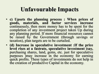 Unfavourable Impacts
• c) Upsets the planning process : When prices of
goods, materials, and factor services increase
continuously, then more money has to be spent for the
completion of any investment project taken Up during
any planning period. If more financial resources cannot
be raised by the Government (through savings or
taxation), plan targets are to be curtailed.
• (d) Increase in speculative investment :If the price
level rises at a fastrate, speculative investment (say,
purchasing shares, land, gems, etc. just for speculative
purposes )may increase in the economy for earning
quick profits. These types of investments do not help in
the creation of productive Capital in the economy.
 