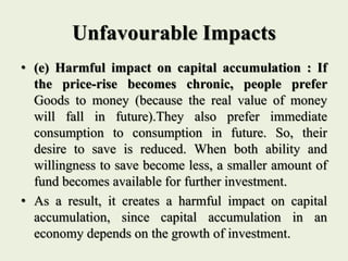 Unfavourable Impacts
• (e) Harmful impact on capital accumulation : If
the price-rise becomes chronic, people prefer
Goods to money (because the real value of money
will fall in future).They also prefer immediate
consumption to consumption in future. So, their
desire to save is reduced. When both ability and
willingness to save become less, a smaller amount of
fund becomes available for further investment.
• As a result, it creates a harmful impact on capital
accumulation, since capital accumulation in an
economy depends on the growth of investment.
 