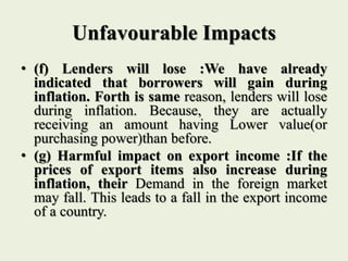 Unfavourable Impacts
• (f) Lenders will lose :We have already
indicated that borrowers will gain during
inflation. Forth is same reason, lenders will lose
during inflation. Because, they are actually
receiving an amount having Lower value(or
purchasing power)than before.
• (g) Harmful impact on export income :If the
prices of export items also increase during
inflation, their Demand in the foreign market
may fall. This leads to a fall in the export income
of a country.
 