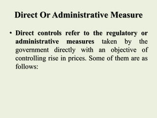 Direct Or Administrative Measure
• Direct controls refer to the regulatory or
administrative measures taken by the
government directly with an objective of
controlling rise in prices. Some of them are as
follows:
 