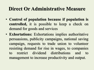 Direct Or Administrative Measure
• Control of population because if population is
controlled, it is possible to keep a check on
demand for goods and services
• Exhortations: Exhortations implies authoritative
persuasions, publicity campaigns, national saving
campaign, requests to trade union to volunteer
resisting demand for rise in wages, to companies
to restrict dividend distributions and to
management to increase productivity and output.
 