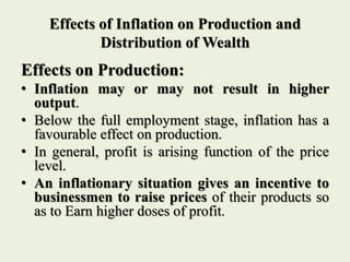 Effects of Inflation on Production and
Distribution of Wealth
Effects on Production:
• Inflation may or may not result in higher
output.
• Below the full employment stage, inflation has a
favourable effect on production.
• In general, profit is arising function of the price
level.
• An inflationary situation gives an incentive to
businessmen to raise prices of their products so
as to Earn higher doses of profit.
 