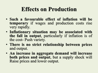 Effects on Production
• Such a favourable effect of inflation will be
temporary if wages and production costs rise
very rapidly.
• Inflationary situation may be associated with
the fall in output, particularly if inflation is of
the cost- Push variety.
• There is no strict relationship between prices
and output.
• An increase in aggregate demand will increase
both prices and output, but a supply shock will
Raise prices and lower output.
 