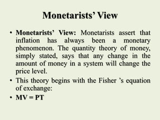 Monetarists’ View
• Monetarists’ View: Monetarists assert that
inflation has always been a monetary
phenomenon. The quantity theory of money,
simply stated, says that any change in the
amount of money in a system will change the
price level.
• This theory begins with the Fisher ’s equation
of exchange:
• MV = PT
 