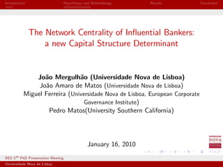 Introduction                        Hypothesys and Methodology     Results    Conclusion




               The Network Centrality of In‡uential Bankers:
                   a new Capital Structure Determinant


               João Mergulhão (Universidade Nova de Lisboa)
                João Amaro de Matos (Universidade Nova de Lisboa)
           Miguel Ferreira (Universidade Nova de Lisboa, European Corporate
                                 Governance Institute)
                   Pedro Matos(University Southern California)




                                                January 16, 2010
RES 5 th PhD Presentation Meeting
Universidade Nova de Lisboa
 