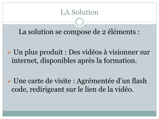 LA Solution 
La solution se compose de 2 éléments : 
 Un plus produit : Des vidéos à visionner sur 
internet, disponibles après la formation. 
 Une carte de visite : Agrémentée d’un flash 
code, redirigeant sur le lien de la vidéo. 
 