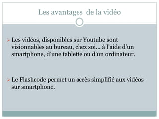 Les avantages de la vidéo 
Les vidéos, disponibles sur Youtube sont 
visionnables au bureau, chez soi… à l’aide d’un 
smartphone, d’une tablette ou d’un ordinateur. 
 Le Flashcode permet un accès simplifié aux vidéos 
sur smartphone. 
 