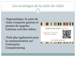 Les avantages de la carte de visite 
 Ergonomique, la carte de 
visite s’emporte partout et 
permet de rappeler 
l’adresse web des vidéos. 
 Petit plus également pour 
la communication sur 
l’entreprise 
Computraining. 
