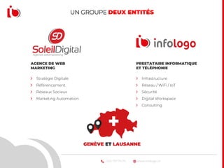 www.infologo.ch022 707 74 74
UN GROUPE DEUX ENTITÉS
AGENCE DE WEB
MARKETING
Stratégie Digitale
Référencement
Réseaux Sociaux
Marketing Automation
PRESTATAIRE INFORMATIQUE
ET TÉLÉPHONIE
Infrastructure
Réseau / WiFi / IoT
Sécurité
Digital Workspace
Consulting
GENÈVE ET LAUSANNE
 