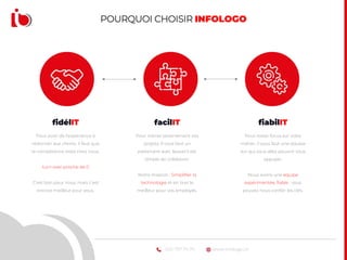 www.infologo.ch022 707 74 74
fidélIT
Pour avoir de l’expérience à
redonner aux clients, il faut que
la compétence reste chez nous.
turn over proche de 0
C’est bon pour nous, mais c’est
encore meilleur pour vous.
facilIT
Pour mener sereinement vos
projets, il vous faut un
partenaire avec lequel il est
simple de collaborer.
Notre mission : Simplifier la
technologie et en tirer le
meilleur pour vos employés.
fiabilIT
Pour rester focus sur votre
métier, il vous faut une équipe
sur qui vous allez pouvoir vous
appuyer.
Nous avons une équipe
expérimentée, fiable : vous
pouvez nous confier les clés.
POURQUOI CHOISIR INFOLOGO
 