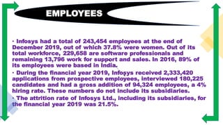• Infosys had a total of 243,454 employees at the end of
December 2019, out of which 37.8% were women. Out of its
total workforce, 229,658 are software professionals and
remaining 13,796 work for support and sales. In 2016, 89% of
its employees were based in India.
• During the financial year 2019, Infosys received 2,333,420
applications from prospective employees, interviewed 180,225
candidates and had a gross addition of 94,324 employees, a 4%
hiring rate. These numbers do not include its subsidiaries.
• The attrition rate of Infosys Ltd., including its subsidiaries, for
the financial year 2019 was 21.5%.
EMPLOYEES
 