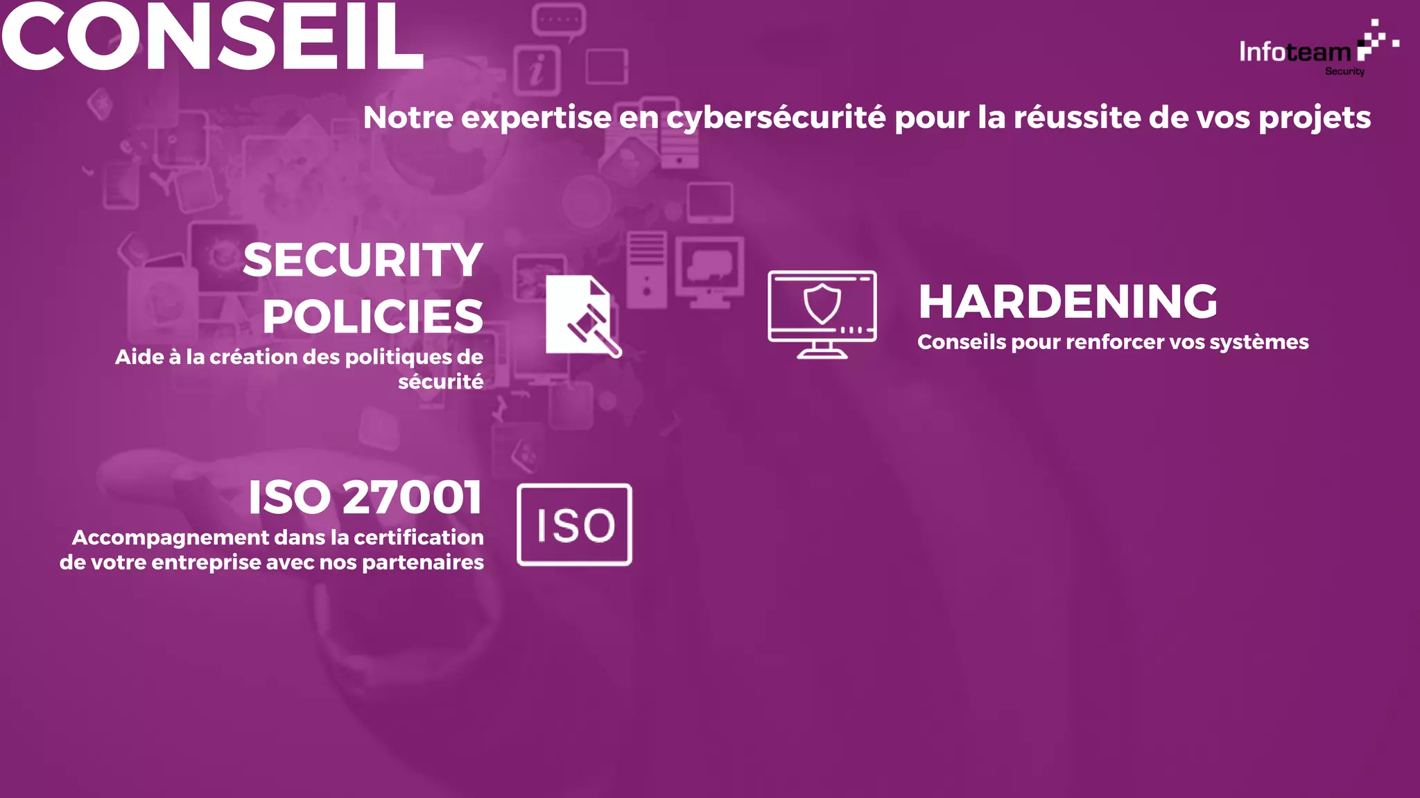CONSEIL
Notre expertise en cybersécurité pour la réussite de vos projets
SECURITY
POLICIES
Aide à la création des politiques de
sécurité
ISO 27001
Accompagnement dans la certification
de votre entreprise avec nos partenaires
HARDENING
Conseils pour renforcer vos systèmes
 