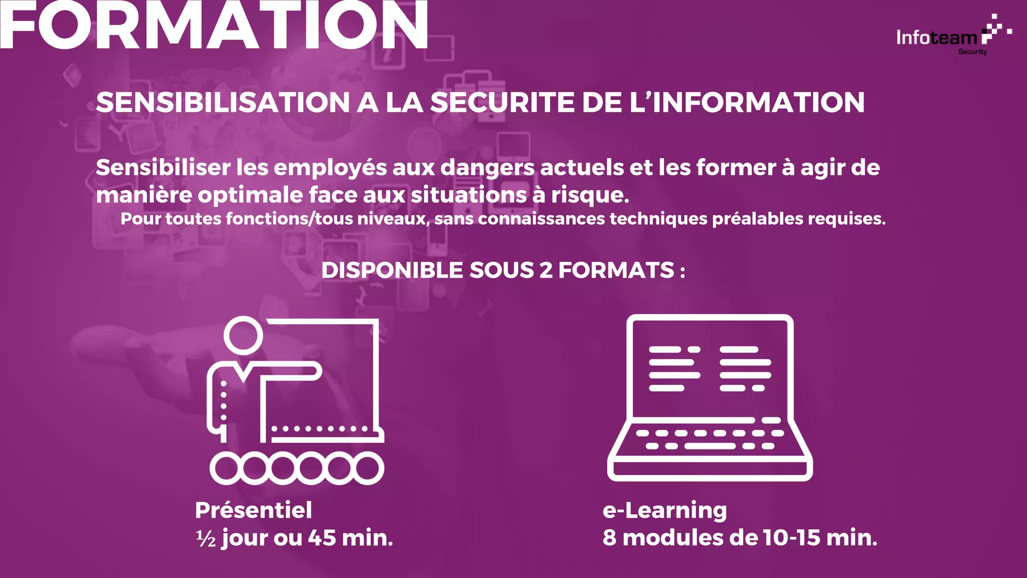 FORMATION
SENSIBILISATION A LA SECURITE DE L’INFORMATION
Sensibiliser les employés aux dangers actuels et les former à agir de
manière optimale face aux situations à risque.
Pour toutes fonctions/tous niveaux, sans connaissances techniques préalables requises.
DISPONIBLE SOUS 2 FORMATS :
Présentiel
½ jour ou 45 min.
e-Learning
8 modules de 10-15 min.
 