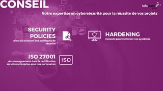 CONSEIL
Notre expertise en cybersécurité pour la réussite de vos projets
SECURITY
POLICIES
Aide à la création des politiques de
sécurité
ISO 27001
Accompagnement dans la certification
de votre entreprise avec nos partenaires
HARDENING
Conseils pour renforcer vos systèmes
 