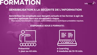FORMATION
SENSIBILISATION A LA SECURITE DE L’INFORMATION
Sensibiliser les employés aux dangers actuels et les former à agir de
manière optimale face aux situations à risque.
Pour toutes fonctions/tous niveaux, sans connaissances techniques préalables requises.
DISPONIBLE SOUS 2 FORMATS :
Présentiel
½ jour ou 45 min.
e-Learning
8 modules de 10-15 min.
 