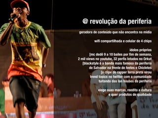 @ revolução da periferia
geradora de conteúdo que não encontra na mídia

           wiﬁ compartilhada e celular de 4 chips

                                     ídolos próprios
        [mc dedê 9 a 10 bailes por ﬁm de semana,
2 mil views no youtube, 32 perﬁs lotados no Orkut
   [blackstyle é a banda mais famosa da periferia
        de Salvador na frente de Ivetes e Chicletes
                 [o clipe do rapper terra preta virou
         trend topics no twitter com a comunidade
               tuitando das lan houses da periferia

              elege suas marcas, reedita a cultura
                     e quer produtos de qualidade
 