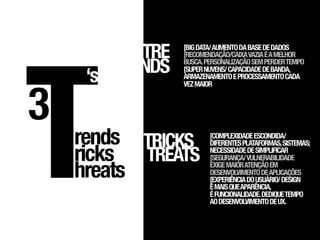 T
          TRE   [BIG DATA/ AUMENTO DA BASE DE DADOS
                [RECOMENDAÇÃO/CAIXA VAZIA É A MELHOR


     ‘s   NDS   BUSCA. PERSONALIZAÇÃO SEM PERDER TEMPO
                [SUPER NUVENS/ CAPACIDADE DE BANDA,
                ARMAZENAMENTO E PROCESSAMENTO CADA




3
                VEZ MAIOR




    rends TRICKS        [COMPLEXIDADE ESCONDIDA/
                        DIFERENTES PLATAFORMAS, SISTEMAS;

    ricks TREATS        NECESSIDADE DE SIMPLIFICAR
                        [SEGURANÇA/ VULNERABILIDADE

    hreats              EXIGE MAIOR ATENÇÃO EM
                        DESENVOLVIMENTO DE APLICAÇÕES
                        [EXPERIÊNCIA DO USUÁRIO/ DESIGN
                        É MAIS QUE APARÊNCIA,
                        É FUNCIONALIDADE. DEDIQUE TEMPO
                        AO DESENVOLVIMENTO DE UX.
 