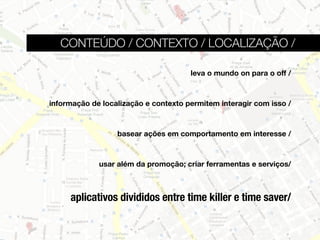 CONTEÚDO / CONTEXTO / LOCALIZAÇÃO /

                                      leva o mundo on para o off /



informação de localização e contexto permitem interagir com isso /



                  basear ações em comportamento em interesse /



             usar além da promoção; criar ferramentas e serviços/



     aplicativos divididos entre time killer e time saver/
 