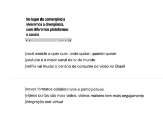 No lugar da convergência
viveremos a divergência,
com diferentes plataformas
e canais



{você assiste o quer quer, onde quiser, quando quiser
{youtube é o maior canal de tv do mundo
{netﬂix vai mudar o cenário de consume de vídeo no Brasil




{novos formatos colaborativos e participativos
{vídeos curtos são mais vistos. vídeos maiores tem mais engajamento
{integração real-virtual
 