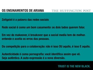 OS ENSINAMENTOS DE ARIANA

Zeitgeist é a palavra das redes sociais

Rede social é como um bom casamento: os dois lados querem falar.

Em vez de makeover, é breakover que a social media tem de melhor.
entende e aceita os erros das pessoas.

Da competição para a colaboração: não é isso OU aquilo, é isso E aquilo.

Autenticidade é como pornograﬁa: você identiﬁca assim que vê.
Seja autêntico. A auto-expressão é a nova diversão.

                                             TRUST IS THE NEW BLACK.
 