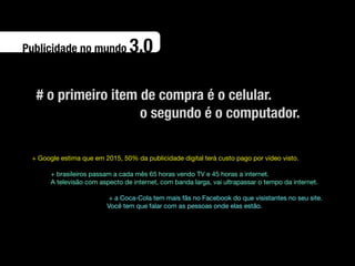 Publicidade no mundo             3.0

  # o primeiro item de compra é o celular.
                    o segundo é o computador.

 + Google estima que em 2015, 50% da publicidade digital terá custo pago por vídeo visto.

       + brasileiros passam a cada mês 65 horas vendo TV e 45 horas a internet.
       A televisão com aspecto de internet, com banda larga, vai ultrapassar o tempo da internet.

                          + a Coca-Cola tem mais fãs no Facebook do que visistantes no seu site.
                         Você tem que falar com as pessoas onde elas estão.
 