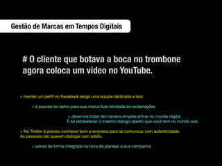 Gestão de Marcas em Tempos Digitais



   # O cliente que botava a boca no trombone
   agora coloca um vídeo no YouTube.

  + manter um perﬁl no Facebook exige uma equipe dedicada a isso

       + é preciso ter lastro para sua marca ﬁcar blindada às reclamações

                         + devemos tratar de maneira simples entrar no mundo digital.
                         É só estabelecer o mesmo diálogo aberto que você tem no mundo real.

  + No Twitter é preciso conhecer bem a empresa para se comunicar com autenticidade.
  As pessoas não querem dialogar com robôs.

       + pense de forma integrada na hora de planejar a sua campanha
 