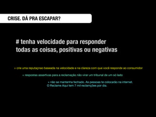 CRISE. DÁ PRA ESCAPAR?



   # tenha velocidade para responder
   todas as coisas, positivas ou negativas

  + crie uma reputaçnao baseada na velocidade e na clareza com que você responde ao consumidor

       + respostas assertivas para a reclamação não virar um tribunal de um só lado

                         + não se mantenha fechado. As pessoas te colocarão na internet.
                         O Reclame Aqui tem 7 mil reclamções por dia.
 