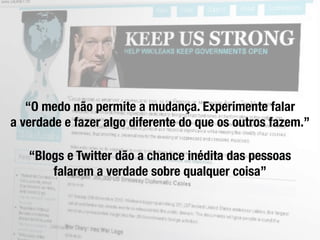 “O medo não permite a mudança. Experimente falar
a verdade e fazer algo diferente do que os outros fazem.”

   “Blogs e Twitter dão a chance inédita das pessoas
       falarem a verdade sobre qualquer coisa”
 
