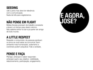 SEEDING
vale a pena mas deve ter relevância


                                                  E AGORA,
com a comunicação.
Nada de bife para vegetarianos.



NÃO PENSE EM FLIGHT
Mídias Sociais precisam de trabalho constante
                                                  JOSÉ?
e levam um tempo para darem retorno.
Não adianta entrar no bar e já querer ser amigo
de todo mundo.


A LITTLE RESPECT
Respeite o consumidor. As pessoas perdoam
os erros se você saber se comunicar. Num
ambiente mais humanizado, isolamento e
overshare podem prejudicar. Fale a verdade.



PENSE E FAÇA
Planejar, antecipar e saber responder;
antecipar qual o seu objetivo: visibilidade,
relacionamento, participação, engajamento.
 
