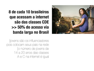 8 de cada 10 brasileiros
 que acessam a internet
     são das classes CDE
   >> 50% do acesso via
    banda larga no Brasil
  {jovens são os inﬂuenciadores
pois colocam seus pais na rede
        {o número de jovens de
      14 a 20 anos das classes
        A e C na internet é igual
 