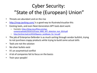 Cyber Security:
”State of the (European) Union”
• Threats are abundant and on the rise
• http://map.ipviking.com/ is a good way to illustrate/visualize this
• Existing tools, and even Next-Generation APT tools dont work:
– Examples: https://blog.mrg-effitas.com/wp-
content/uploads/2014/11/Crysys_MRG_APT_detection_test_2014.pdf
– http://archive.hack.lu/2014/Bypasss_sandboxes_for_fun.pdf
• The job of Enterprise-Defender is as much sorting through vendor bullshit, trying
to not purchase crappy products while trying to build some actual skills
• Tools are not the solution
• No silver bullets exist
• It’s an assymetrical conflict
• A lot of companies fail to focus on the basics
• Train your people!
 