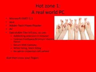 Hot zone 1:
A real world PC
• Microsoft EMET 5.1
• Java
• Adobe Flash Player/Reader
• AV
• Executable files kill you, so use:
– Adblocking extension in browser
– Invincea FreeSpace/Bromium Vsentry/Malwarebytes/Crowdstrike
Falcon
– Secure Web Gateway
– White listing, black listing
– No admin credentials left behind
And then cross your fingers
 