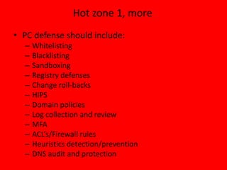 Hot zone 1, more
• PC defense should include:
– Whitelisting
– Blacklisting
– Sandboxing
– Registry defenses
– Change roll-backs
– HIPS
– Domain policies
– Log collection and review
– MFA
– ACL’s/Firewall rules
– Heuristics detection/prevention
– DNS audit and protection
 