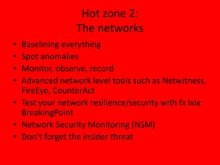 Hot zone 2:
The networks
• Baselining everything
• Spot anomalies
• Monitor, observe, record
• Advanced network level tools such as Netwitness,
FireEye, CounterAct
• Test your network resilience/security with fx Ixia
BreakingPoint
• Network Security Monitoring (NSM)
• Don’t forget the insider threat
 