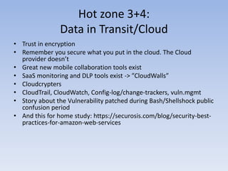 Hot zone 3+4:
Data in Transit/Cloud
• Trust in encryption
• Remember you secure what you put in the cloud. The Cloud
provider doesn’t
• Great new mobile collaboration tools exist
• SaaS monitoring and DLP tools exist -> ”CloudWalls”
• Cloudcrypters
• CloudTrail, CloudWatch, Config-log/change-trackers, vuln.mgmt
• Story about the Vulnerability patched during Bash/Shellshock public
confusion period
• And this for home study: https://securosis.com/blog/security-best-
practices-for-amazon-web-services
 