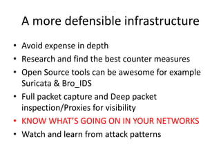 A more defensible infrastructure
• Avoid expense in depth
• Research and find the best counter measures
• Open Source tools can be awesome for example
Suricata & Bro_IDS
• Full packet capture and Deep packet
inspection/Proxies for visibility
• KNOW WHAT’S GOING ON IN YOUR NETWORKS
• Watch and learn from attack patterns
 